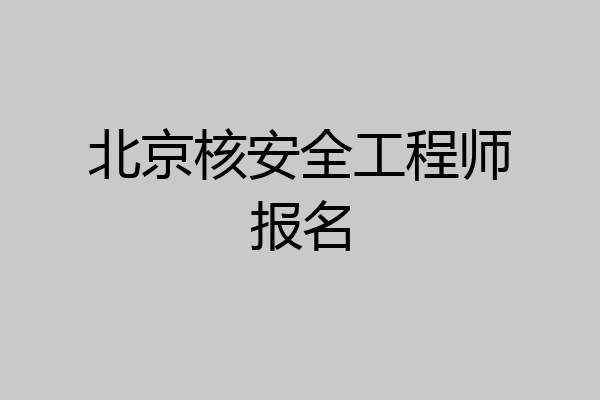 北京核安全工程师报名