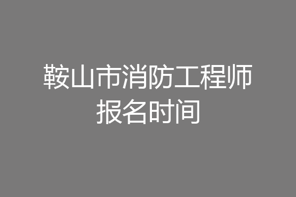 鞍山市消防工程师报名时间