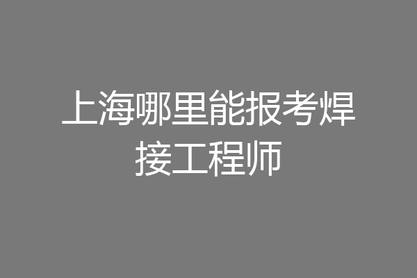 上海哪里能报考焊接工程师