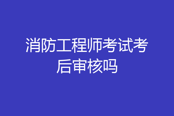 消防工程师考试考后审核吗