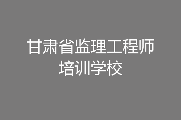 甘肃省监理工程师培训学校