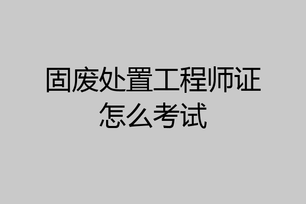 固废处置工程师证怎么考试