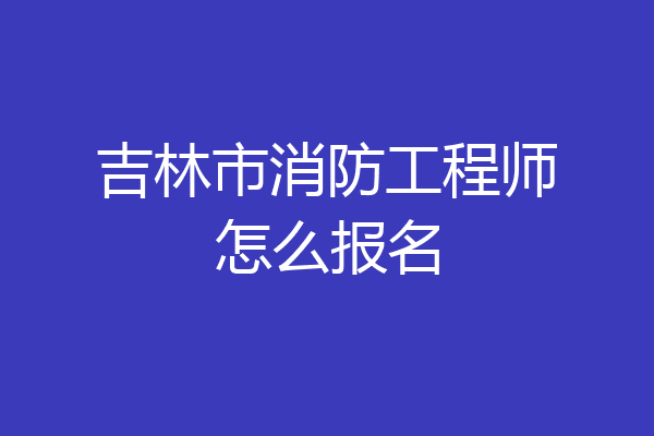 吉林市消防工程师怎么报名