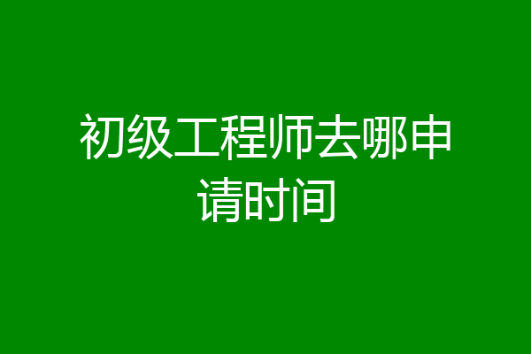初级工程师去哪申请时间
