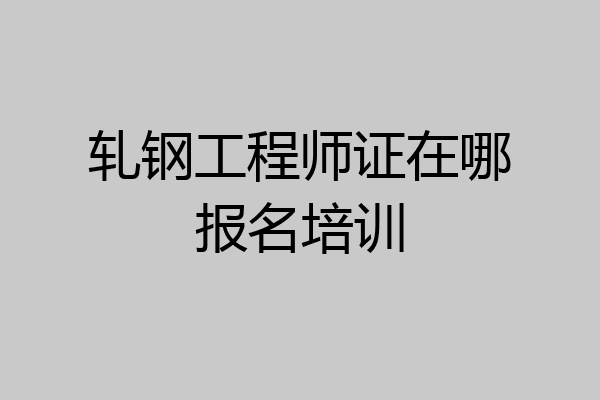 轧钢工程师证在哪报名培训