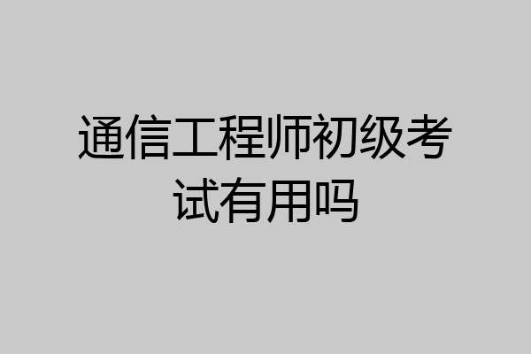 通信工程师初级考试有用吗
