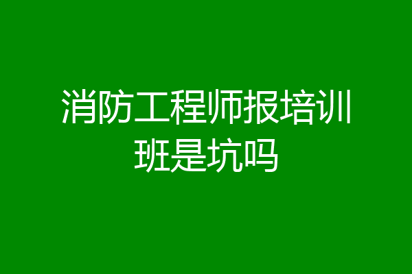 消防工程师报培训班是坑吗