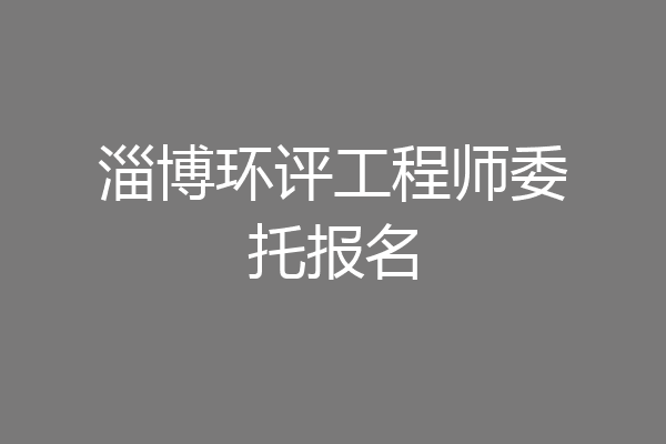 淄博环评工程师委托报名