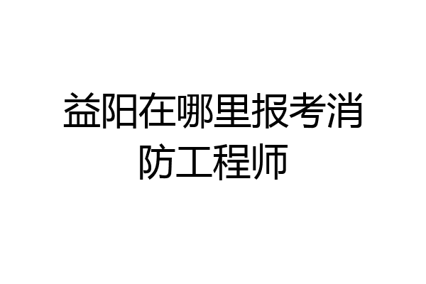 益阳在哪里报考消防工程师