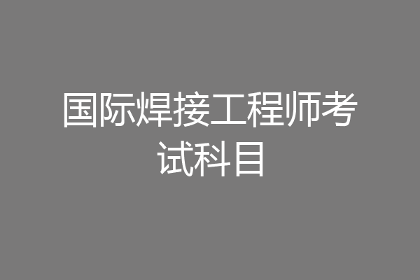 国际焊接工程师考试科目