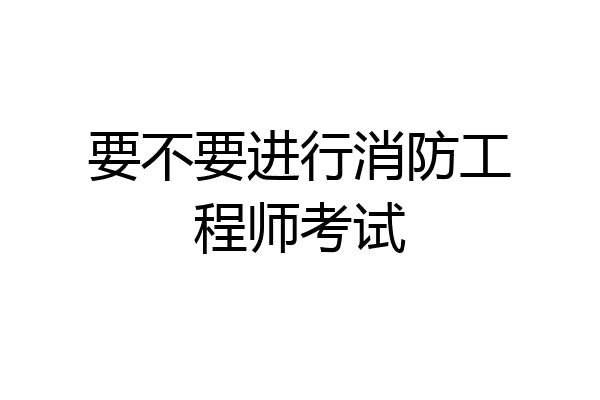 要不要进行消防工程师考试