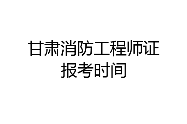 甘肃消防工程师证报考时间