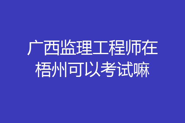 广西监理工程师在梧州可以考试嘛