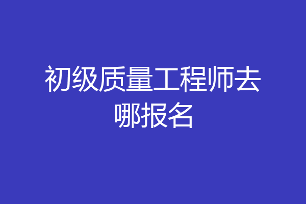 初级质量工程师去哪报名