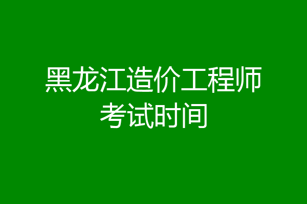 黑龙江造价工程师考试时间