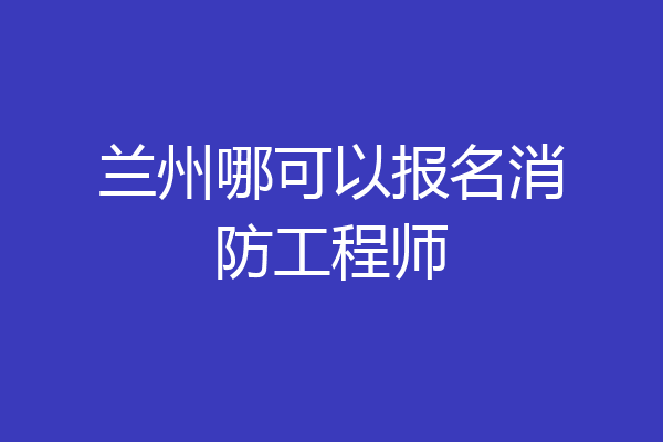 兰州哪可以报名消防工程师