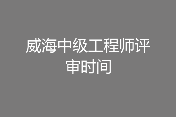 威海中级工程师评审时间