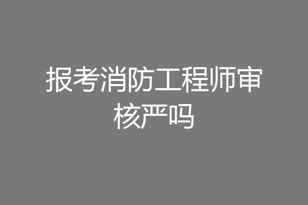 报考消防工程师审核严吗