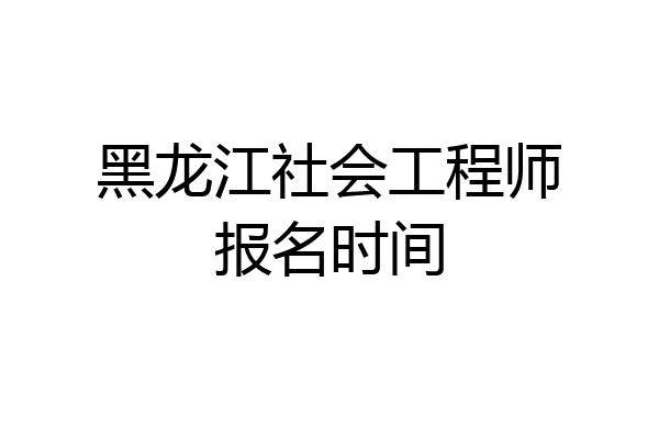 黑龙江社会工程师报名时间