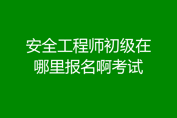 安全工程师初级在哪里报名啊考试