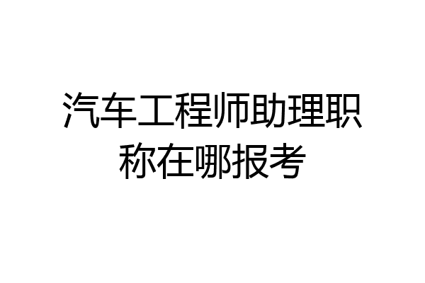 汽车工程师助理职称在哪报考