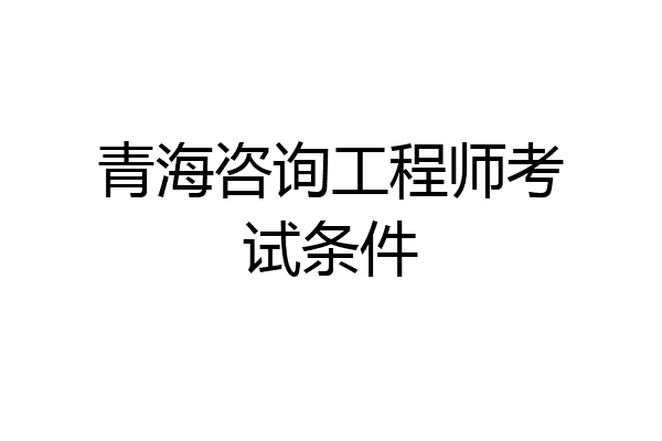青海咨询工程师考试条件