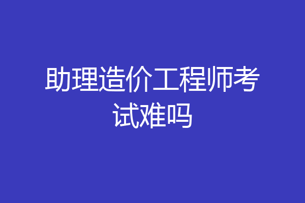 助理造价工程师考试难吗