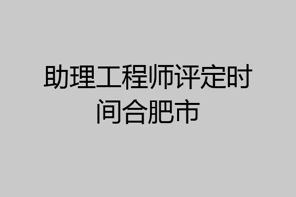 助理工程师评定时间合肥市