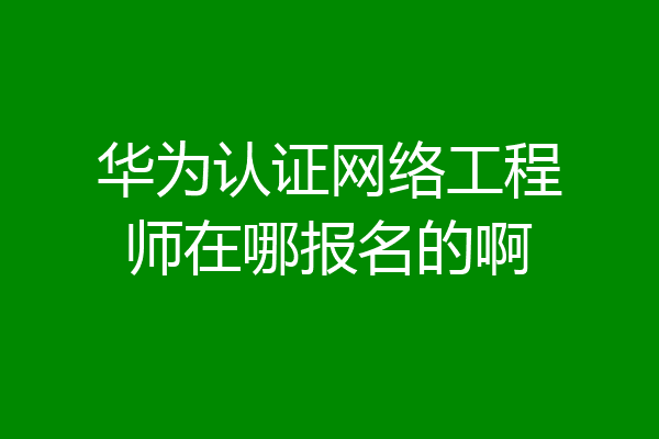 华为认证网络工程师在哪报名的啊
