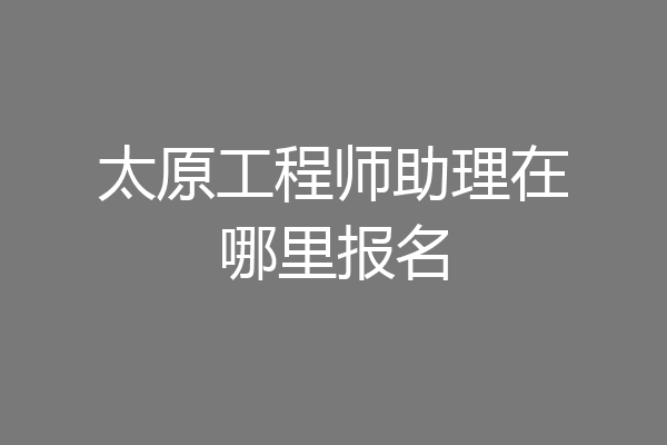 太原工程师助理在哪里报名