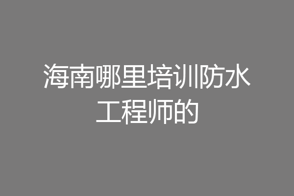 海南哪里培训防水工程师的