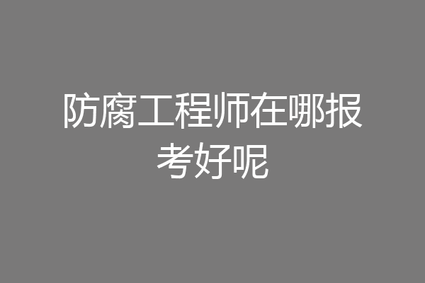 防腐工程师在哪报考好呢