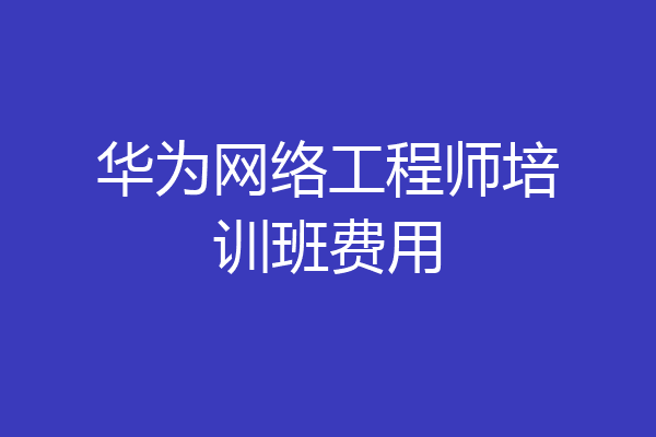 华为网络工程师培训班费用