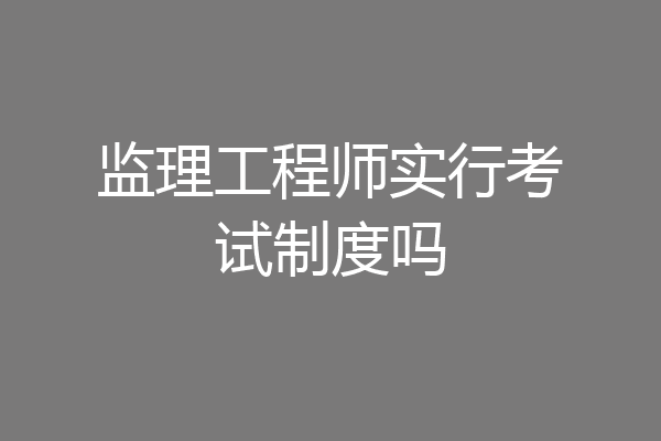 监理工程师实行考试制度吗