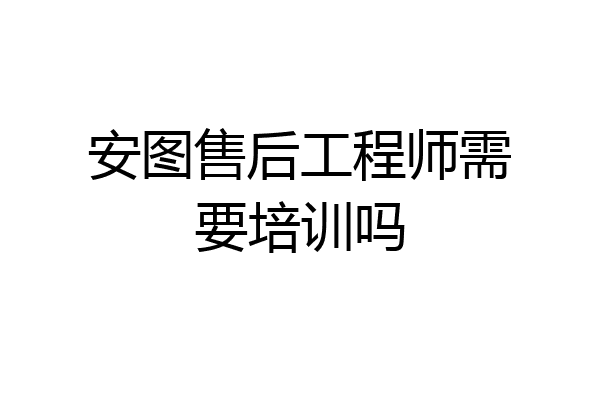 安图售后工程师需要培训吗