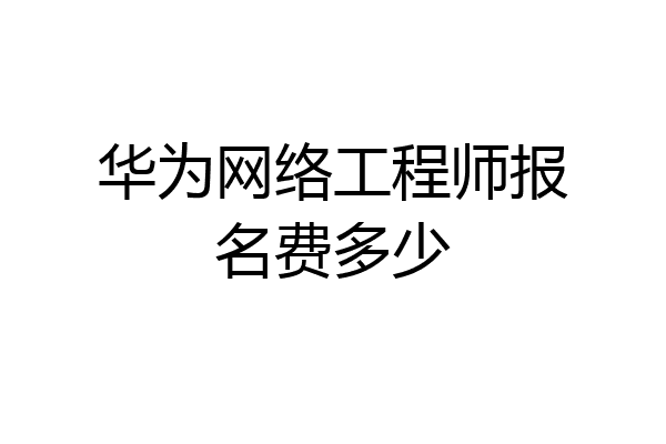 华为网络工程师报名费多少