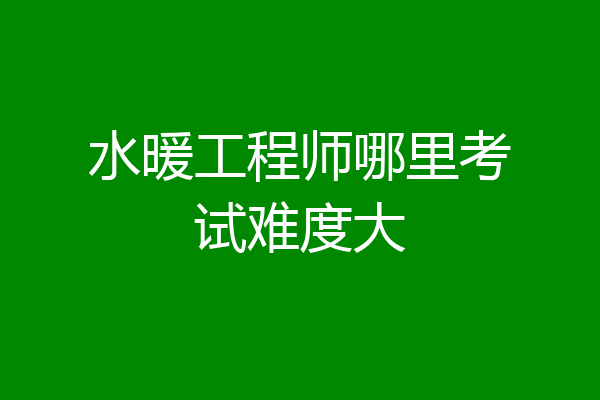 水暖工程师哪里考试难度大