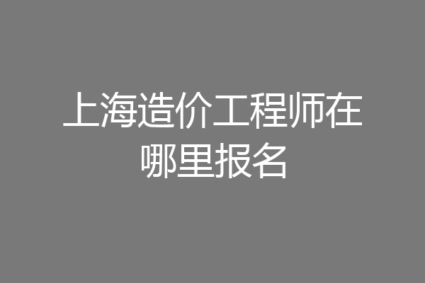 上海造价工程师在哪里报名