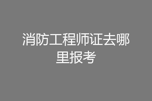 消防工程师证去哪里报考