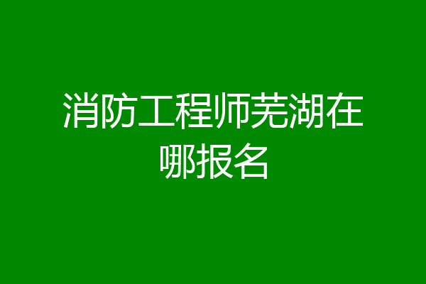 消防工程师芜湖在哪报名