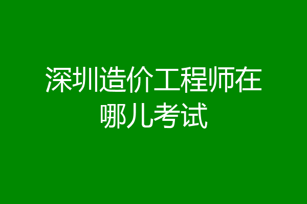 深圳造价工程师在哪儿考试