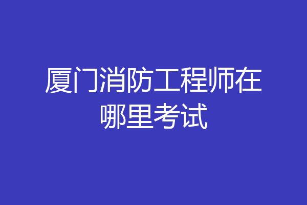 厦门消防工程师在哪里考试
