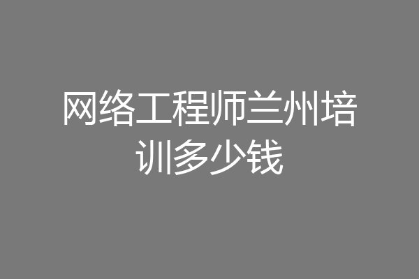 网络工程师兰州培训多少钱