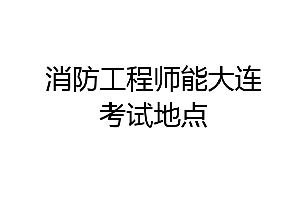 消防工程师能大连考试地点