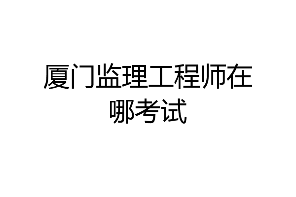 厦门监理工程师在哪考试