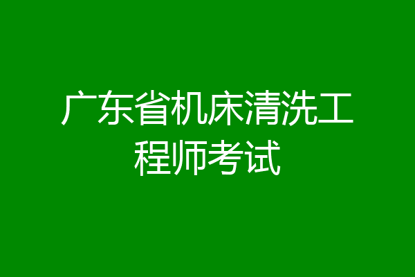 广东省机床清洗工程师考试