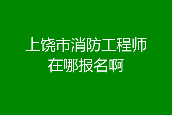 上饶市消防工程师在哪报名啊