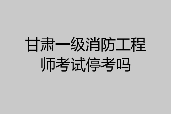 甘肃一级消防工程师考试停考吗