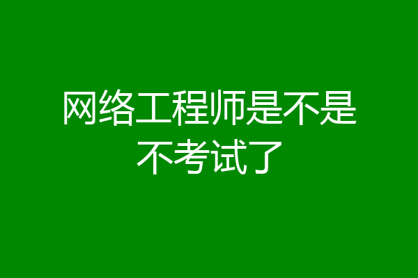 网络工程师是不是不考试了
