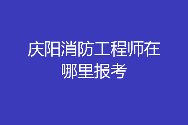 庆阳消防工程师在哪里报考